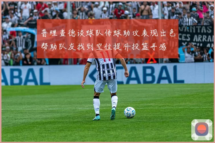 普理查德谈球队传球助攻表现出色帮助队友找到空位提升投篮手感