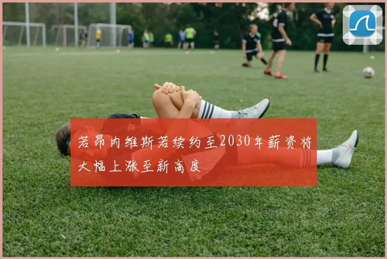 若昂内维斯若续约至2030年薪资将大幅上涨至新高度