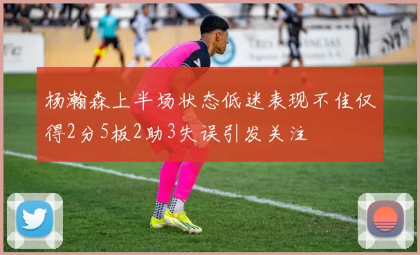 杨瀚森上半场状态低迷表现不佳仅得2分5板2助3失误引发关注