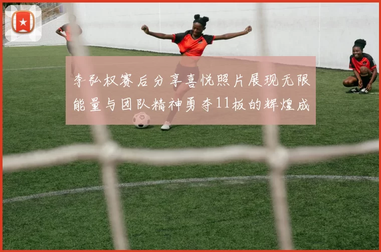 李弘权赛后分享喜悦照片展现无限能量与团队精神勇夺11板的辉煌成就