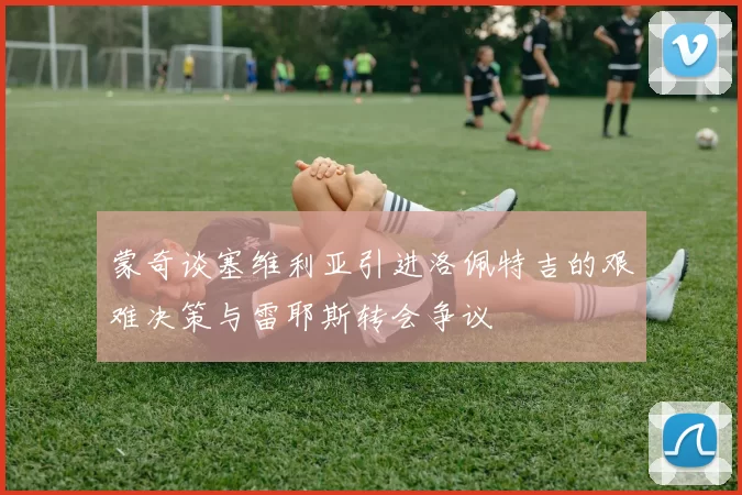 蒙奇谈塞维利亚引进洛佩特吉的艰难决策与雷耶斯转会争议