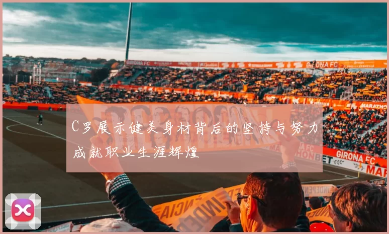 C罗展示健美身材背后的坚持与努力成就职业生涯辉煌