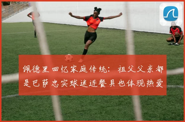 佩德里回忆家庭传统：祖父父亲都是巴萨忠实球迷连餐具也体现热爱