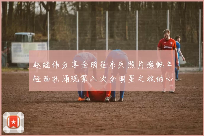 赵继伟分享全明星系列照片感慨年轻面孔涌现第八次全明星之旅的心路历程