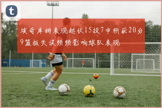 埃奇库姆表现起伏15投7中斩获20分9篮板失误频频影响球队表现