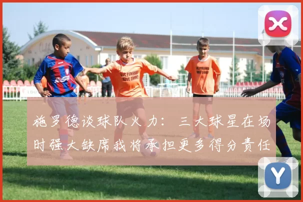 施罗德谈球队火力：三大球星在场时强大缺席我将承担更多得分责任