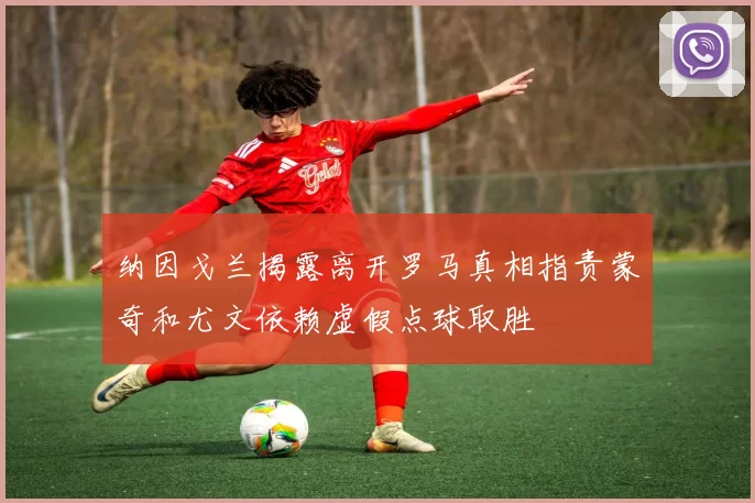 纳因戈兰揭露离开罗马真相指责蒙奇和尤文依赖虚假点球取胜