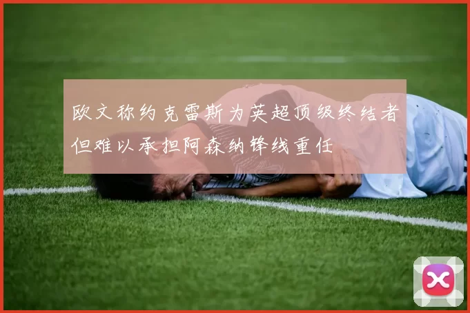 欧文称约克雷斯为英超顶级终结者但难以承担阿森纳锋线重任