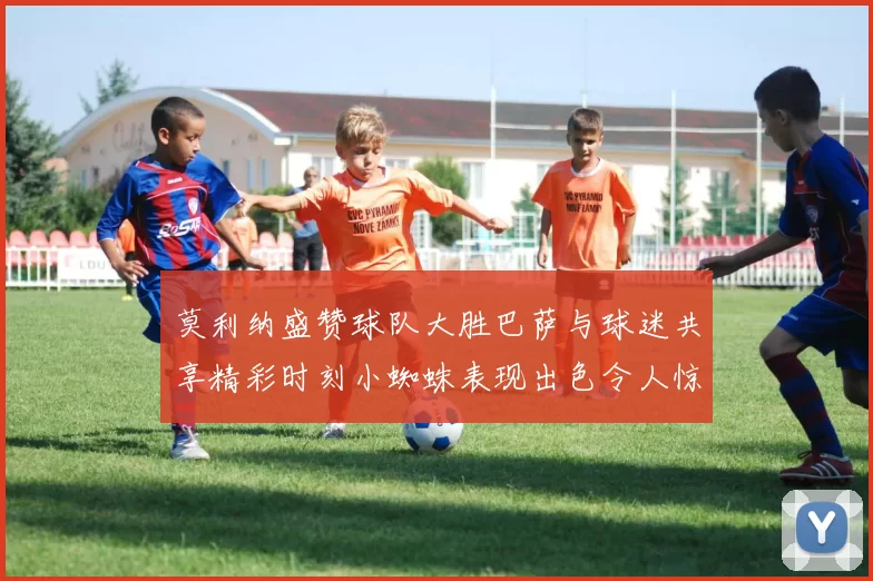 莫利纳盛赞球队大胜巴萨与球迷共享精彩时刻小蜘蛛表现出色令人惊艳