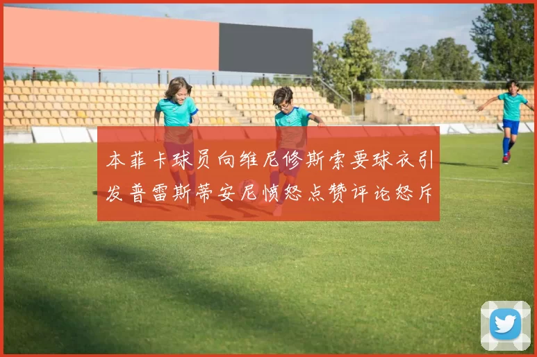 本菲卡球员向维尼修斯索要球衣引发普雷斯蒂安尼愤怒点赞评论怒斥队友
