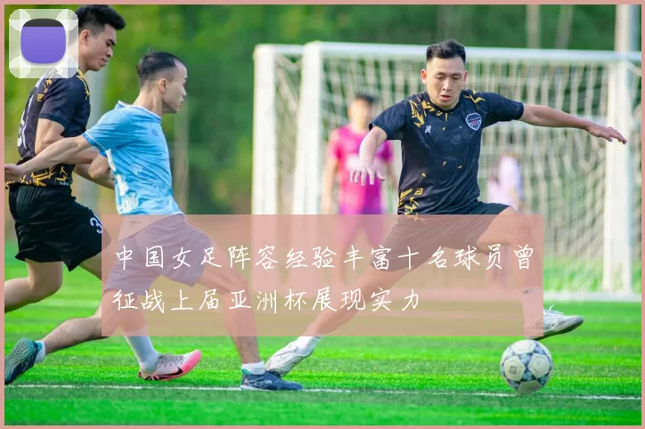 中国女足阵容经验丰富十名球员曾征战上届亚洲杯展现实力