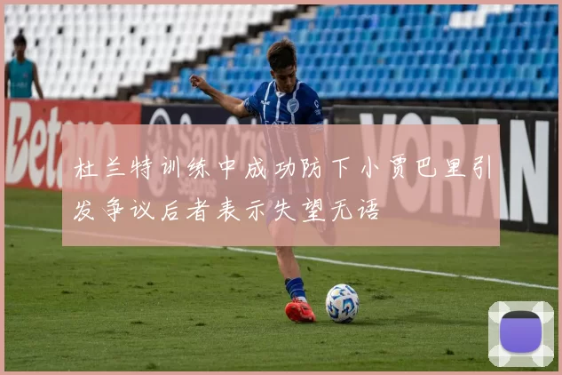 杜兰特训练中成功防下小贾巴里引发争议后者表示失望无语