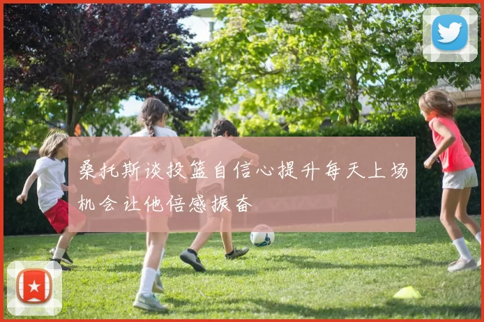 桑托斯谈投篮自信心提升每天上场机会让他倍感振奋